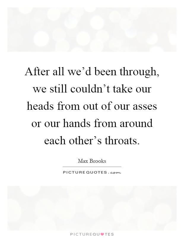 After all we'd been through, we still couldn't take our heads from out of our asses or our hands from around each other's throats Picture Quote #1