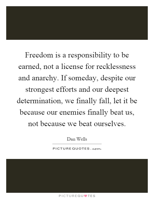 Freedom is a responsibility to be earned, not a license for recklessness and anarchy. If someday, despite our strongest efforts and our deepest determination, we finally fall, let it be because our enemies finally beat us, not because we beat ourselves Picture Quote #1