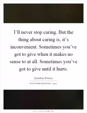 I’ll never stop caring. But the thing about caring is, it’s inconvenient. Sometimes you’ve got to give when it makes no sense to at all. Sometimes you’ve got to give until it hurts Picture Quote #1