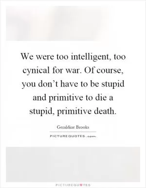 We were too intelligent, too cynical for war. Of course, you don’t have to be stupid and primitive to die a stupid, primitive death Picture Quote #1