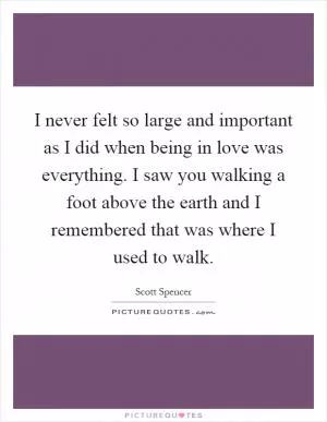 I never felt so large and important as I did when being in love was everything. I saw you walking a foot above the earth and I remembered that was where I used to walk Picture Quote #1
