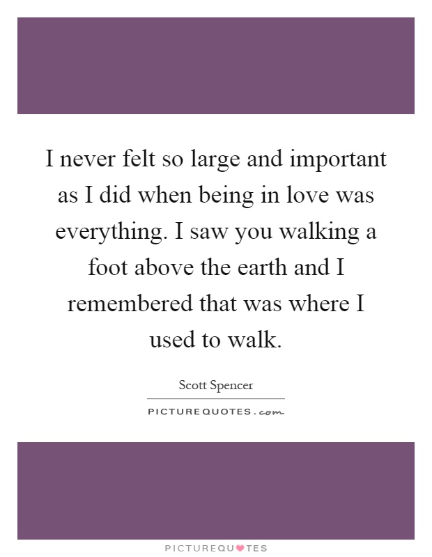 I never felt so large and important as I did when being in love was everything. I saw you walking a foot above the earth and I remembered that was where I used to walk Picture Quote #1
