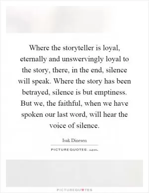 Where the storyteller is loyal, eternally and unswervingly loyal to the story, there, in the end, silence will speak. Where the story has been betrayed, silence is but emptiness. But we, the faithful, when we have spoken our last word, will hear the voice of silence Picture Quote #1