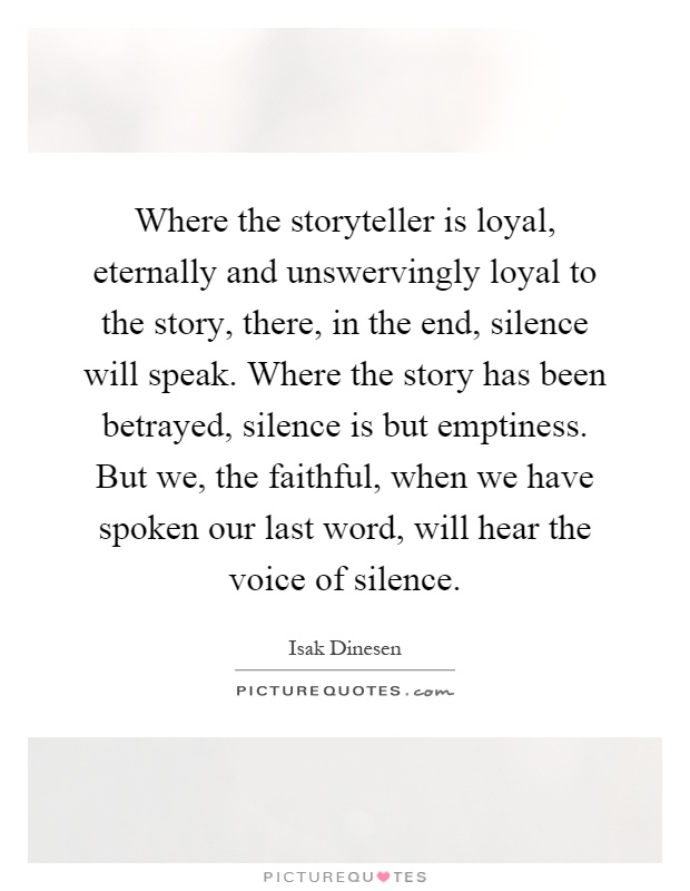 Where the storyteller is loyal, eternally and unswervingly loyal to the story, there, in the end, silence will speak. Where the story has been betrayed, silence is but emptiness. But we, the faithful, when we have spoken our last word, will hear the voice of silence Picture Quote #1