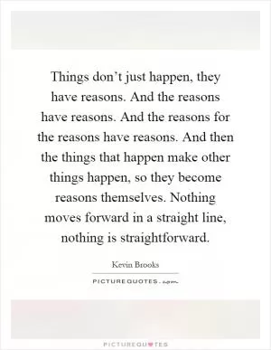 Things don’t just happen, they have reasons. And the reasons have reasons. And the reasons for the reasons have reasons. And then the things that happen make other things happen, so they become reasons themselves. Nothing moves forward in a straight line, nothing is straightforward Picture Quote #1