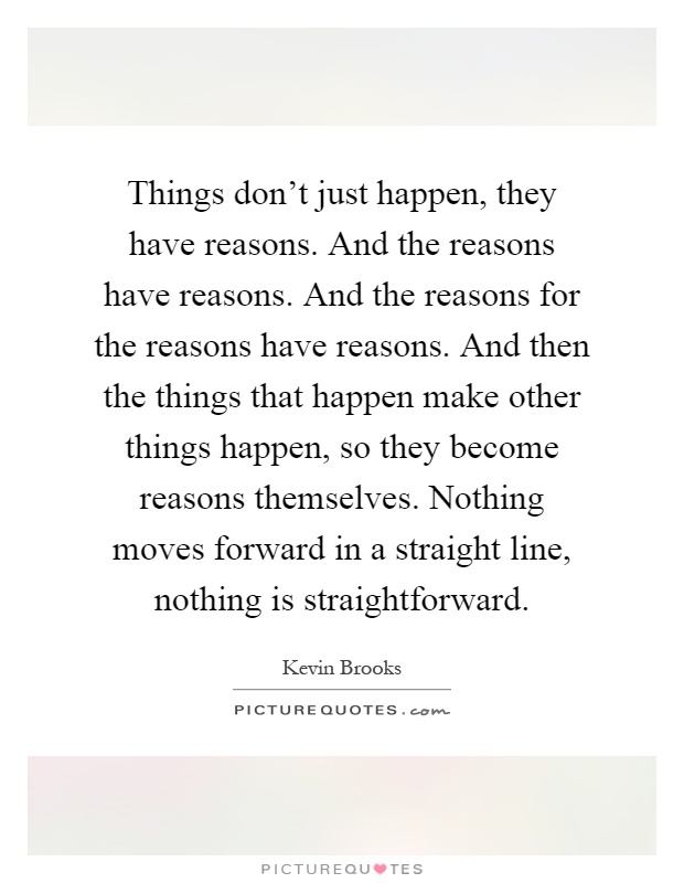 Things don't just happen, they have reasons. And the reasons have reasons. And the reasons for the reasons have reasons. And then the things that happen make other things happen, so they become reasons themselves. Nothing moves forward in a straight line, nothing is straightforward Picture Quote #1