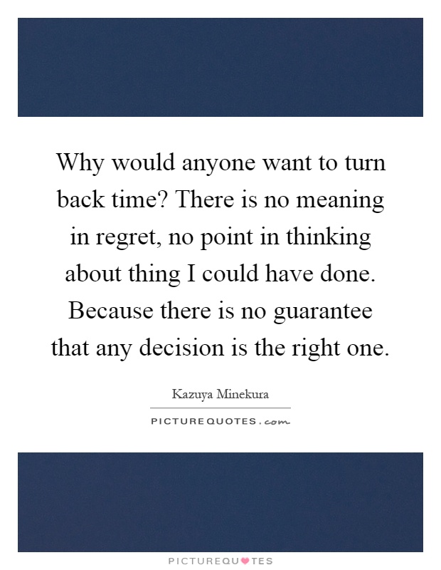 Why would anyone want to turn back time? There is no meaning in regret, no point in thinking about thing I could have done. Because there is no guarantee that any decision is the right one Picture Quote #1