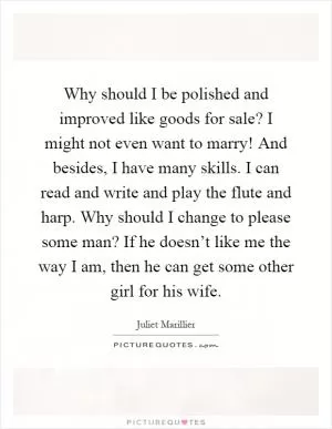 Why should I be polished and improved like goods for sale? I might not even want to marry! And besides, I have many skills. I can read and write and play the flute and harp. Why should I change to please some man? If he doesn’t like me the way I am, then he can get some other girl for his wife Picture Quote #1