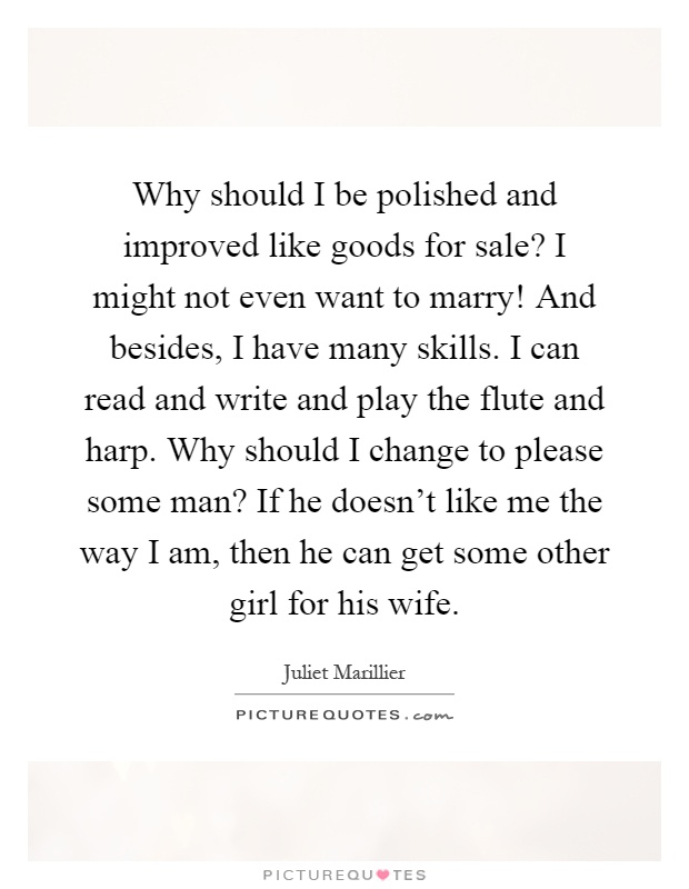 Why should I be polished and improved like goods for sale? I might not even want to marry! And besides, I have many skills. I can read and write and play the flute and harp. Why should I change to please some man? If he doesn't like me the way I am, then he can get some other girl for his wife Picture Quote #1