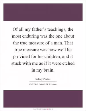 Of all my father’s teachings, the most enduring was the one about the true measure of a man. That true measure was how well he provided for his children, and it stuck with me as if it were etched in my brain Picture Quote #1