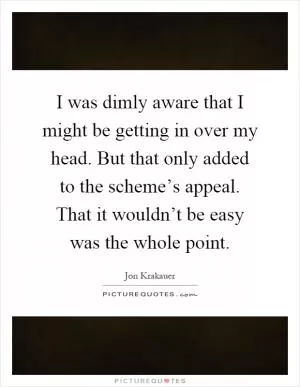 I was dimly aware that I might be getting in over my head. But that only added to the scheme’s appeal. That it wouldn’t be easy was the whole point Picture Quote #1