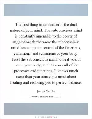 The first thing to remember is the dual nature of your mind. The subconscious mind is constantly amenable to the power of suggestion; furthermore the subconscious mind has complete control of the functions, conditions, and sensations of your body. Trust the subconscious mind to heal you. It made your body, and it knows all of its processes and functions. It knows much more than your conscious mind about healing and restoring you to perfect balance Picture Quote #1
