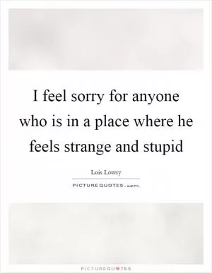 I feel sorry for anyone who is in a place where he feels strange and stupid Picture Quote #1