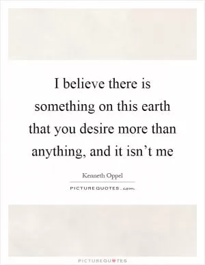 I believe there is something on this earth that you desire more than anything, and it isn’t me Picture Quote #1