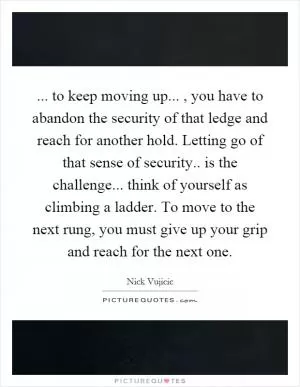 ... to keep moving up..., you have to abandon the security of that ledge and reach for another hold. Letting go of that sense of security.. is the challenge... think of yourself as climbing a ladder. To move to the next rung, you must give up your grip and reach for the next one Picture Quote #1