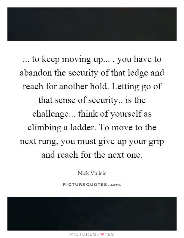 ... to keep moving up..., you have to abandon the security of that ledge and reach for another hold. Letting go of that sense of security.. is the challenge... think of yourself as climbing a ladder. To move to the next rung, you must give up your grip and reach for the next one Picture Quote #1