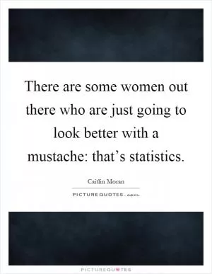 There are some women out there who are just going to look better with a mustache: that’s statistics Picture Quote #1
