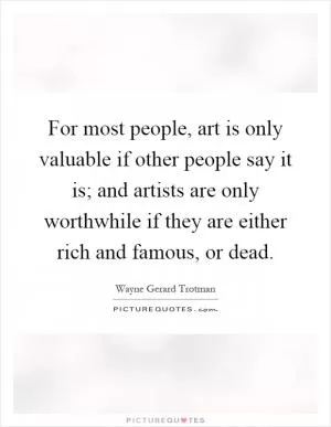 For most people, art is only valuable if other people say it is; and artists are only worthwhile if they are either rich and famous, or dead Picture Quote #1