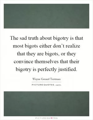 The sad truth about bigotry is that most bigots either don’t realize that they are bigots, or they convince themselves that their bigotry is perfectly justified Picture Quote #1