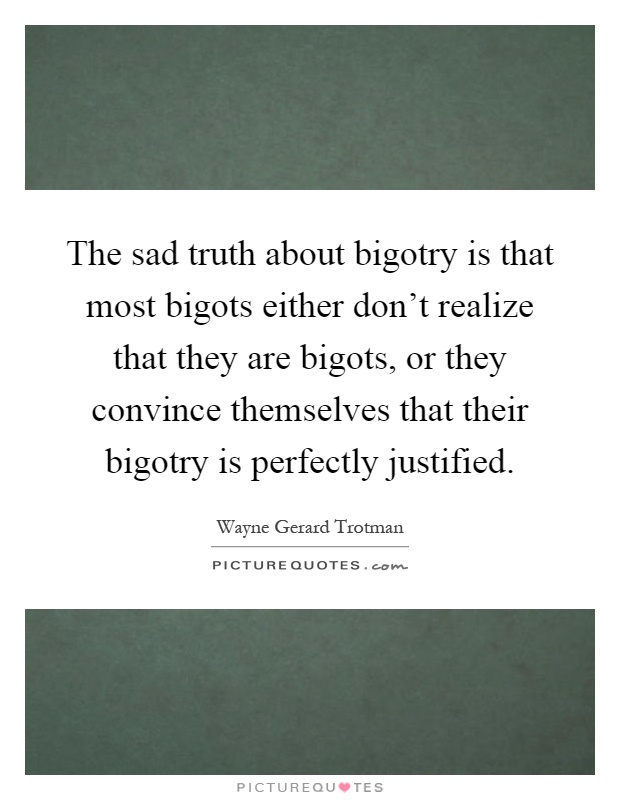 The sad truth about bigotry is that most bigots either don't realize that they are bigots, or they convince themselves that their bigotry is perfectly justified Picture Quote #1
