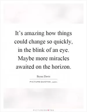 It’s amazing how things could change so quickly, in the blink of an eye. Maybe more miracles awaited on the horizon Picture Quote #1