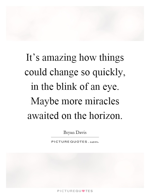 It's amazing how things could change so quickly, in the blink of an eye. Maybe more miracles awaited on the horizon Picture Quote #1