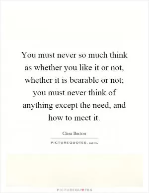 You must never so much think as whether you like it or not, whether it is bearable or not; you must never think of anything except the need, and how to meet it Picture Quote #1