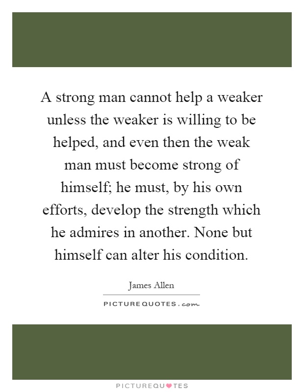 A strong man cannot help a weaker unless the weaker is willing to be helped, and even then the weak man must become strong of himself; he must, by his own efforts, develop the strength which he admires in another. None but himself can alter his condition Picture Quote #1