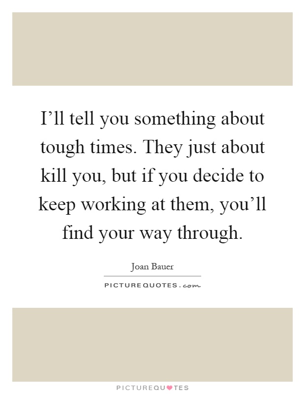 I'll tell you something about tough times. They just about kill you, but if you decide to keep working at them, you'll find your way through Picture Quote #1