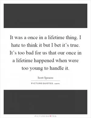 It was a once in a lifetime thing. I hate to think it but I bet it’s true. It’s too bad for us that our once in a lifetime happened when were too young to handle it Picture Quote #1