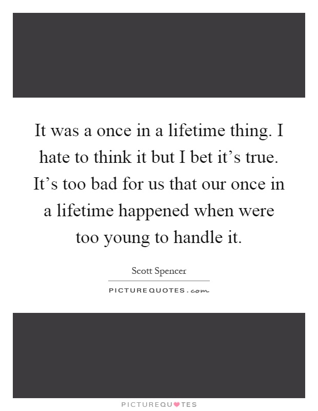 It was a once in a lifetime thing. I hate to think it but I bet it's true. It's too bad for us that our once in a lifetime happened when were too young to handle it Picture Quote #1