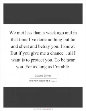 We met less than a week ago and in that time I’ve done nothing but lie and cheat and betray you. I know. But if you give me a chance... all I want is to protect you. To be near you. For as long as I’m able Picture Quote #1