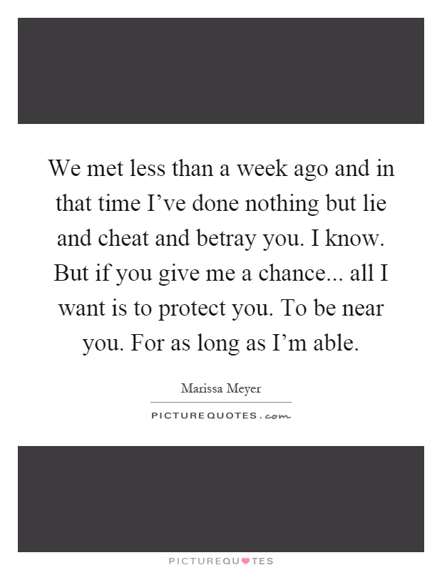 We met less than a week ago and in that time I've done nothing but lie and cheat and betray you. I know. But if you give me a chance... all I want is to protect you. To be near you. For as long as I'm able Picture Quote #1