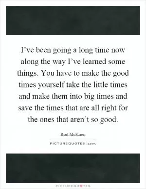 I’ve been going a long time now along the way I’ve learned some things. You have to make the good times yourself take the little times and make them into big times and save the times that are all right for the ones that aren’t so good Picture Quote #1