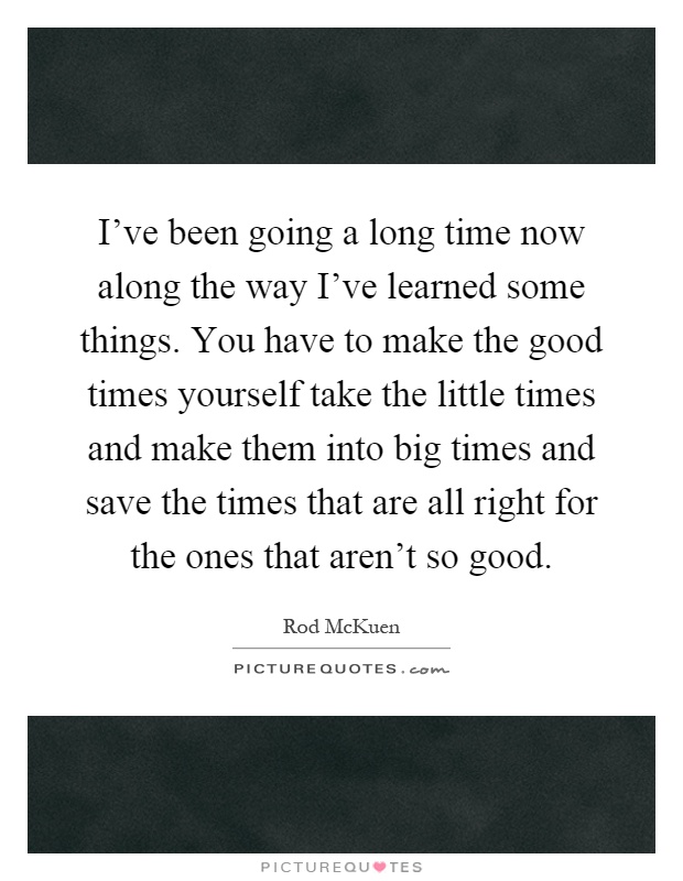 I've been going a long time now along the way I've learned some things. You have to make the good times yourself take the little times and make them into big times and save the times that are all right for the ones that aren't so good Picture Quote #1