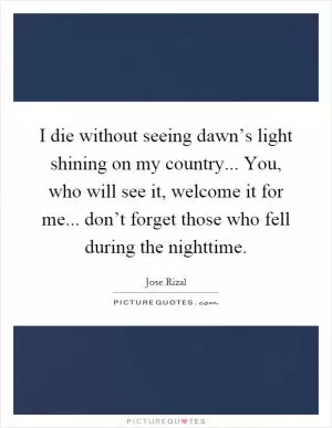 I die without seeing dawn’s light shining on my country... You, who will see it, welcome it for me... don’t forget those who fell during the nighttime Picture Quote #1