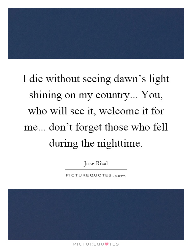 I die without seeing dawn's light shining on my country... You, who will see it, welcome it for me... don't forget those who fell during the nighttime Picture Quote #1