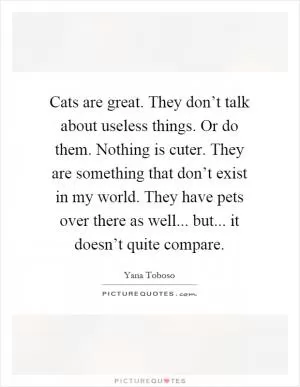 Cats are great. They don’t talk about useless things. Or do them. Nothing is cuter. They are something that don’t exist in my world. They have pets over there as well... but... it doesn’t quite compare Picture Quote #1