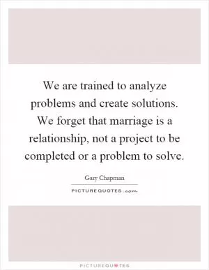 We are trained to analyze problems and create solutions. We forget that marriage is a relationship, not a project to be completed or a problem to solve Picture Quote #1