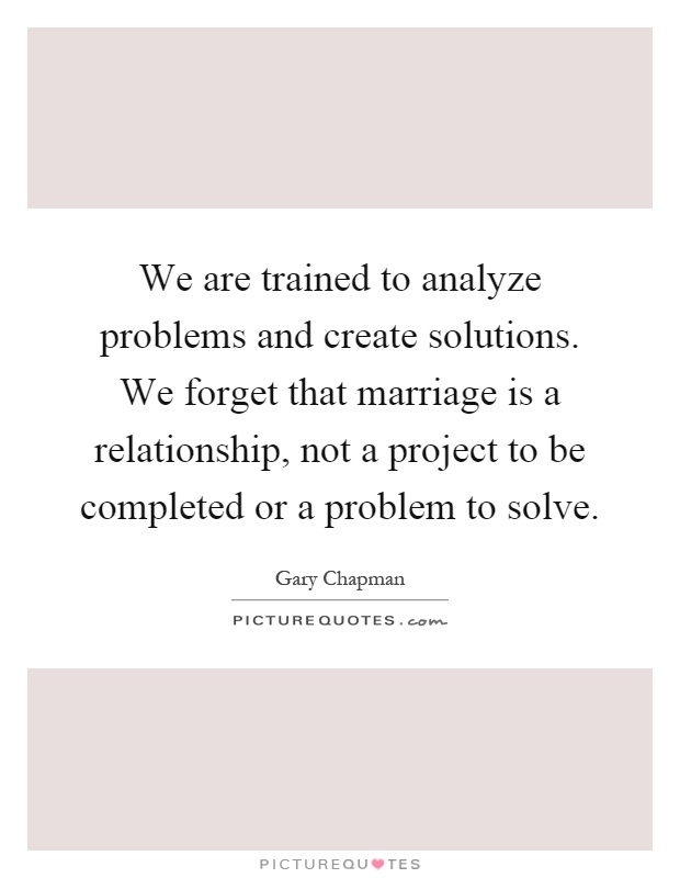We are trained to analyze problems and create solutions. We forget that marriage is a relationship, not a project to be completed or a problem to solve Picture Quote #1