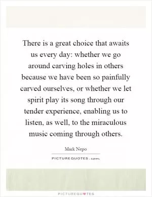 There is a great choice that awaits us every day: whether we go around carving holes in others because we have been so painfully carved ourselves, or whether we let spirit play its song through our tender experience, enabling us to listen, as well, to the miraculous music coming through others Picture Quote #1