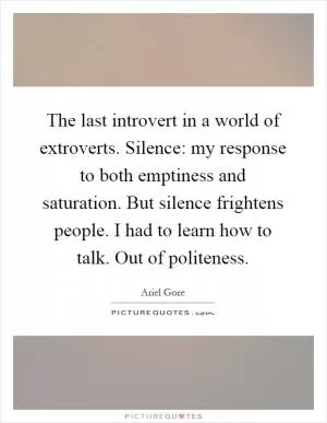 The last introvert in a world of extroverts. Silence: my response to both emptiness and saturation. But silence frightens people. I had to learn how to talk. Out of politeness Picture Quote #1