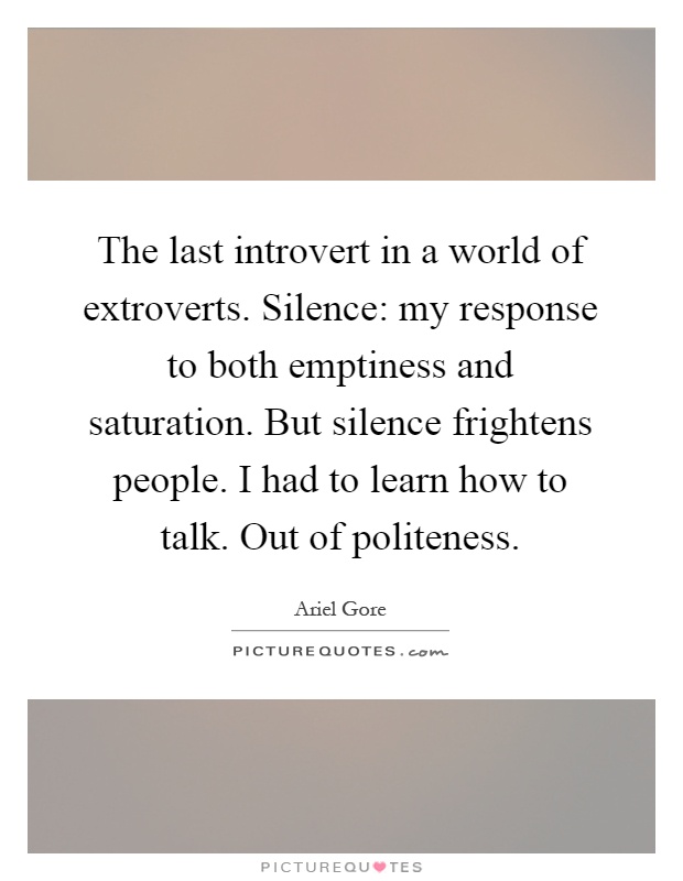 The last introvert in a world of extroverts. Silence: my response to both emptiness and saturation. But silence frightens people. I had to learn how to talk. Out of politeness Picture Quote #1