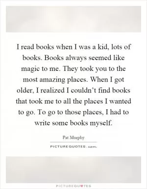 I read books when I was a kid, lots of books. Books always seemed like magic to me. They took you to the most amazing places. When I got older, I realized I couldn’t find books that took me to all the places I wanted to go. To go to those places, I had to write some books myself Picture Quote #1