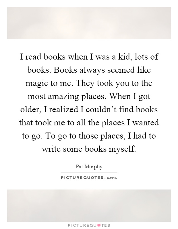 I read books when I was a kid, lots of books. Books always seemed like magic to me. They took you to the most amazing places. When I got older, I realized I couldn't find books that took me to all the places I wanted to go. To go to those places, I had to write some books myself Picture Quote #1