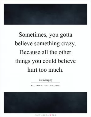 Sometimes, you gotta believe something crazy. Because all the other things you could believe hurt too much Picture Quote #1