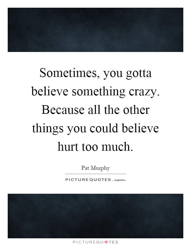 Sometimes, you gotta believe something crazy. Because all the other things you could believe hurt too much Picture Quote #1