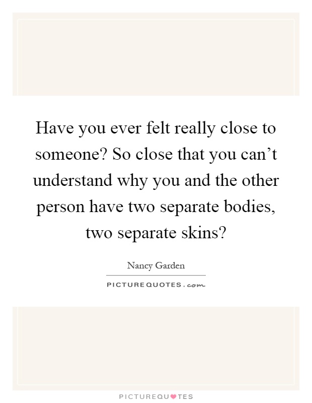 Have you ever felt really close to someone? So close that you can't understand why you and the other person have two separate bodies, two separate skins? Picture Quote #1