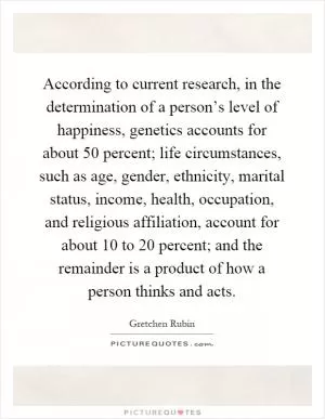 According to current research, in the determination of a person’s level of happiness, genetics accounts for about 50 percent; life circumstances, such as age, gender, ethnicity, marital status, income, health, occupation, and religious affiliation, account for about 10 to 20 percent; and the remainder is a product of how a person thinks and acts Picture Quote #1