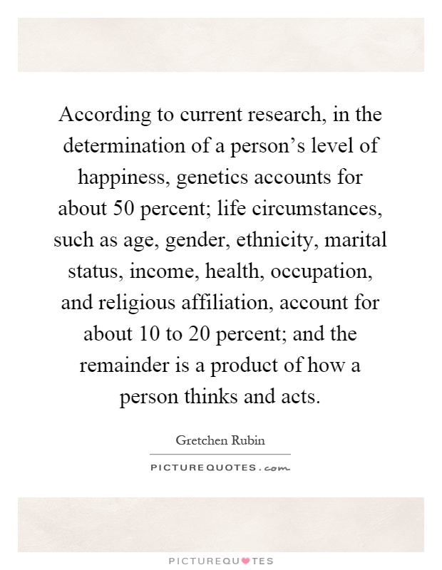 According to current research, in the determination of a person's level of happiness, genetics accounts for about 50 percent; life circumstances, such as age, gender, ethnicity, marital status, income, health, occupation, and religious affiliation, account for about 10 to 20 percent; and the remainder is a product of how a person thinks and acts Picture Quote #1